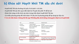 b) Khảo sát Huyết khối TM sâu chi dưới
- Huyết khối TM sâu thường chủ yếu ở chi dưới > chi trên
- Huyết khối TM sâu liên quan đến bệnh lý Thuyên tắc phổi  dễ bỏ sót
- Khám lâm sàng có độ chính xác kém trong chẩn đoán huyết khối TM sâu
- Có nhiều phương pháp để chẩn đoán  siêu âm là phương pháp dễ áp dụng tại cấp cứu
 Cơ sở chẩn đoán: không thể đè xẹp TM bằng đầu dò là bằng chứng gián tiếp là có huyết khối
 