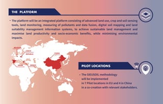 PILOT LOCATIONS
The SIEUSOIL methodology
will be implemented
in 7 Pilot locations in EU and 4 in China
in a co-creation with relevant stakeholders.
THE PLATFORM
The platform will be an integrated platform consisting of advanced land use, crop and soil sensing
tools, land monitoring, measuring of pollutants and data fusion, digital soil mapping and land
suitability management information systems, to achieve sustainable land management and
maximise land productivity and socio-economic benefits, while minimising environmental
impacts.
CHINA
GREECE
SPAIN
BELGIUM
CZECH
REPUBLIC
.
.
 