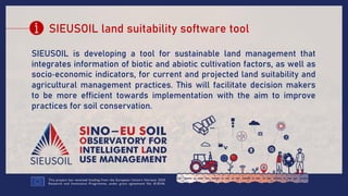 SIEUSOIL land suitability software tool
SIEUSOIL is developing a tool for sustainable land management that
integrates information of biotic and abiotic cultivation factors, as well as
socio‐economic indicators, for current and projected land suitability and
agricultural management practices. This will facilitate decision makers
to be more efficient towards implementation with the aim to improve
practices for soil conservation.
 