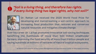 “Soil is a living thing, and therefore has rights.
If every living thing has legal rights, why not soil?”
Dr. Rattan Lal received the 2020 World Food Prize for
developing and mainstreaming a soil-centric approach to
increasing food production that restores and conserves
natural resources and mitigates climate change.
Dr Rattan Lal is Director of the Carbon Management and Sequestration Center at Ohio State University.
Over his career Dr. Lal has promoted innovative soil-saving techniques
benefiting the livelihoods of more than 500 million smallholder
farmers, improving the food security of more than 2 billion people and
saving hundreds of millions of hectares of natural tropical ecosystems.
 