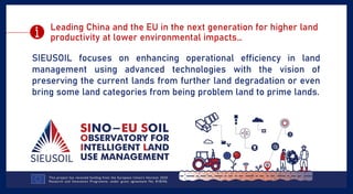 Leading China and the EU in the next generation for higher land
productivity at lower environmental impacts…
SIEUSOIL focuses on enhancing operational efficiency in land
management using advanced technologies with the vision of
preserving the current lands from further land degradation or even
bring some land categories from being problem land to prime lands.
 