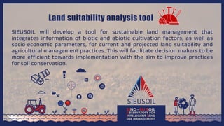 Land suitability analysis tool
SIEUSOIL will develop a tool for sustainable land management that
integrates information of biotic and abiotic cultivation factors, as well as
socio‐economic parameters, for current and projected land suitability and
agricultural management practices. This will facilitate decision makers to be
more efficient towards implementation with the aim to improve practices
for soil conservation.
 