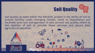 Soil Quality
Soil quality as dealt within the SIEUSOIL project is the ability of soil to
sustain fertility under changing climate, resist to degradation and
facilitate land /soil management. In this context soil quality refers to
the stability of soil to provide these services and secure best
agricultural operation.
 