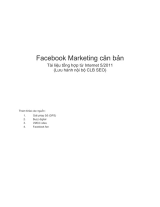 Facebook Marketing căn bản
Tài liệu tổng hợp từ Internet 5/2011
(Lưu hành nội bộ CLB SEO)

Tham khảo các nguồn :
1.
2.
3.
4.

Giải pháp Số (GPS)
Buzz digital
VMCC sites
Facebook fan

 