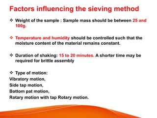 Factors influencing the sieving method
 Weight of the sample : Sample mass should be between 25 and
100g.
 Temperature and humidity should be controlled such that the
moisture content of the material remains constant.
 Duration of shaking: 15 to 20 minutes. A shorter time may be
required for brittle assembly
 Type of motion:
Vibratory motion,
Side tap motion,
Bottom pat motion,
Rotary motion with tap Rotary motion.
 