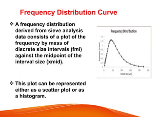  A frequency distribution
derived from sieve analysis
data consists of a plot of the
frequency by mass of
discrete size intervals (fmi)
against the midpoint of the
interval size (xmid).
 This plot can be represented
either as a scatter plot or as
a histogram.
Frequency Distribution Curve
 