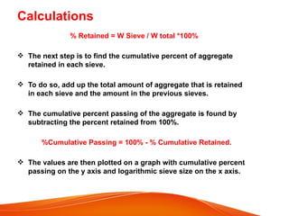 Calculations
% Retained = W Sieve / W total *100%
 The next step is to find the cumulative percent of aggregate
retained in each sieve.
 To do so, add up the total amount of aggregate that is retained
in each sieve and the amount in the previous sieves.
 The cumulative percent passing of the aggregate is found by
subtracting the percent retained from 100%.
%Cumulative Passing = 100% - % Cumulative Retained.
 The values are then plotted on a graph with cumulative percent
passing on the y axis and logarithmic sieve size on the x axis.
 