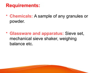 Requirements:
• Chemicals: A sample of any granules or
powder.
• Glassware and apparatus: Sieve set,
mechanical sieve shaker, weighing
balance etc.
 
