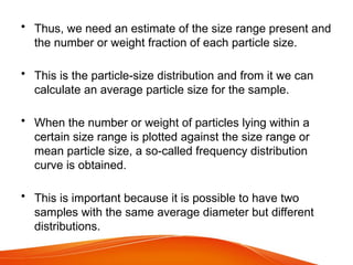• Thus, we need an estimate of the size range present and
the number or weight fraction of each particle size.
• This is the particle-size distribution and from it we can
calculate an average particle size for the sample.
• When the number or weight of particles lying within a
certain size range is plotted against the size range or
mean particle size, a so-called frequency distribution
curve is obtained.
• This is important because it is possible to have two
samples with the same average diameter but different
distributions.
 