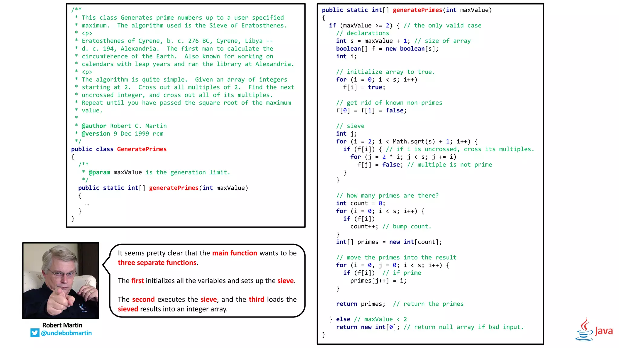 public static int[] generatePrimes(int maxValue)
{
if (maxValue >= 2) { // the only valid case
// declarations
int s = maxValue + 1; // size of array
boolean[] f = new boolean[s];
int i;
// initialize array to true.
for (i = 0; i < s; i++)
f[i] = true;
// get rid of known non-primes
f[0] = f[1] = false;
// sieve
int j;
for (i = 2; i < Math.sqrt(s) + 1; i++) {
if (f[i]) { // if i is uncrossed, cross its multiples.
for (j = 2 * i; j < s; j += i)
f[j] = false; // multiple is not prime
}
}
// how many primes are there?
int count = 0;
for (i = 0; i < s; i++) {
if (f[i])
count++; // bump count.
}
int[] primes = new int[count];
// move the primes into the result
for (i = 0, j = 0; i < s; i++) {
if (f[i]) // if prime
primes[j++] = i;
}
return primes; // return the primes
} else // maxValue < 2
return new int[0]; // return null array if bad input.
}
/**
* This class Generates prime numbers up to a user specified
* maximum. The algorithm used is the Sieve of Eratosthenes.
* <p>
* Eratosthenes of Cyrene, b. c. 276 BC, Cyrene, Libya --
* d. c. 194, Alexandria. The first man to calculate the
* circumference of the Earth. Also known for working on
* calendars with leap years and ran the library at Alexandria.
* <p>
* The algorithm is quite simple. Given an array of integers
* starting at 2. Cross out all multiples of 2. Find the next
* uncrossed integer, and cross out all of its multiples.
* Repeat until you have passed the square root of the maximum
* value.
*
* @author Robert C. Martin
* @version 9 Dec 1999 rcm
*/
public class GeneratePrimes
{
/**
* @param maxValue is the generation limit.
*/
public static int[] generatePrimes(int maxValue)
{
…
}
}
It seems pretty clear that the main function wants to be
three separate functions.
The first initializes all the variables and sets up the sieve.
The second executes the sieve, and the third loads the
sieved results into an integer array.
Robert Martin
@unclebobmartin
 