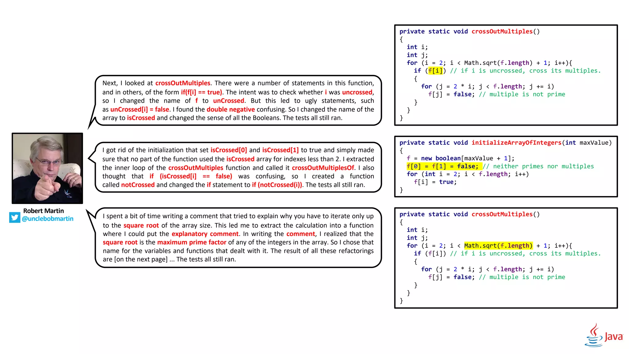 Next, I looked at crossOutMultiples. There were a number of statements in this function,
and in others, of the form if(f[i] == true). The intent was to check whether i was uncrossed,
so I changed the name of f to unCrossed. But this led to ugly statements, such
as unCrossed[i] = false. I found the double negative confusing. So I changed the name of the
array to isCrossed and changed the sense of all the Booleans. The tests all still ran.
Robert Martin
@unclebobmartin
I got rid of the initialization that set isCrossed[0] and isCrossed[1] to true and simply made
sure that no part of the function used the isCrossed array for indexes less than 2. I extracted
the inner loop of the crossOutMultiples function and called it crossOutMultiplesOf. I also
thought that if (isCrossed[i] == false) was confusing, so I created a function
called notCrossed and changed the if statement to if (notCrossed(i)). The tests all still ran.
I spent a bit of time writing a comment that tried to explain why you have to iterate only up
to the square root of the array size. This led me to extract the calculation into a function
where I could put the explanatory comment. In writing the comment, I realized that the
square root is the maximum prime factor of any of the integers in the array. So I chose that
name for the variables and functions that dealt with it. The result of all these refactorings
are [on the next page] ... The tests all still ran.
private static void crossOutMultiples()
{
int i;
int j;
for (i = 2; i < Math.sqrt(f.length) + 1; i++){
if (f[i]) // if i is uncrossed, cross its multiples.
{
for (j = 2 * i; j < f.length; j += i)
f[j] = false; // multiple is not prime
}
}
}
private static void initializeArrayOfIntegers(int maxValue)
{
f = new boolean[maxValue + 1];
f[0] = f[1] = false; // neither primes nor multiples
for (int i = 2; i < f.length; i++)
f[i] = true;
}
private static void crossOutMultiples()
{
int i;
int j;
for (i = 2; i < Math.sqrt(f.length) + 1; i++){
if (f[i]) // if i is uncrossed, cross its multiples.
{
for (j = 2 * i; j < f.length; j += i)
f[j] = false; // multiple is not prime
}
}
}
 