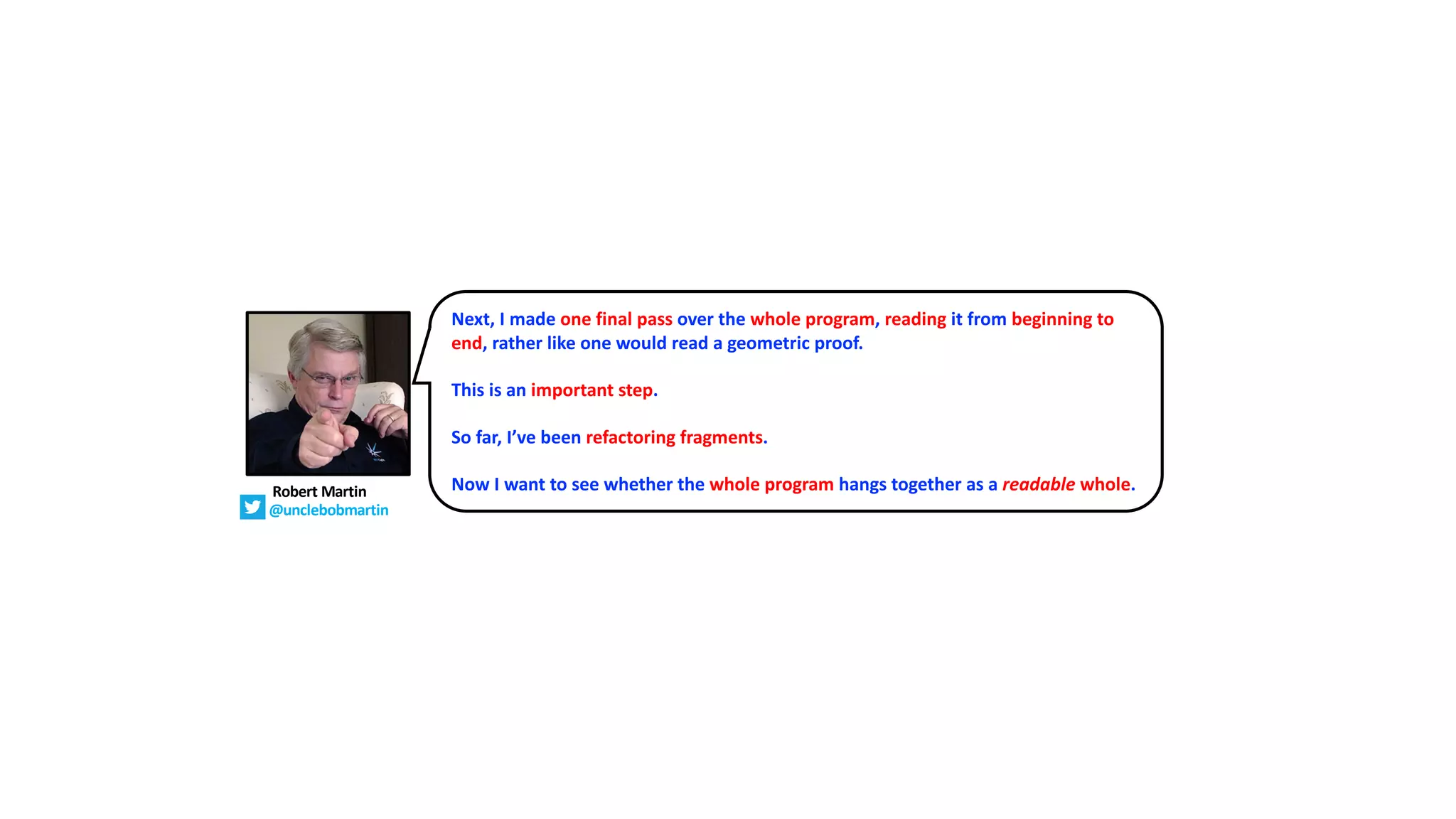 Next, I made one final pass over the whole program, reading it from beginning to
end, rather like one would read a geometric proof.
This is an important step.
So far, I’ve been refactoring fragments.
Now I want to see whether the whole program hangs together as a readable whole.
Robert Martin
@unclebobmartin
 