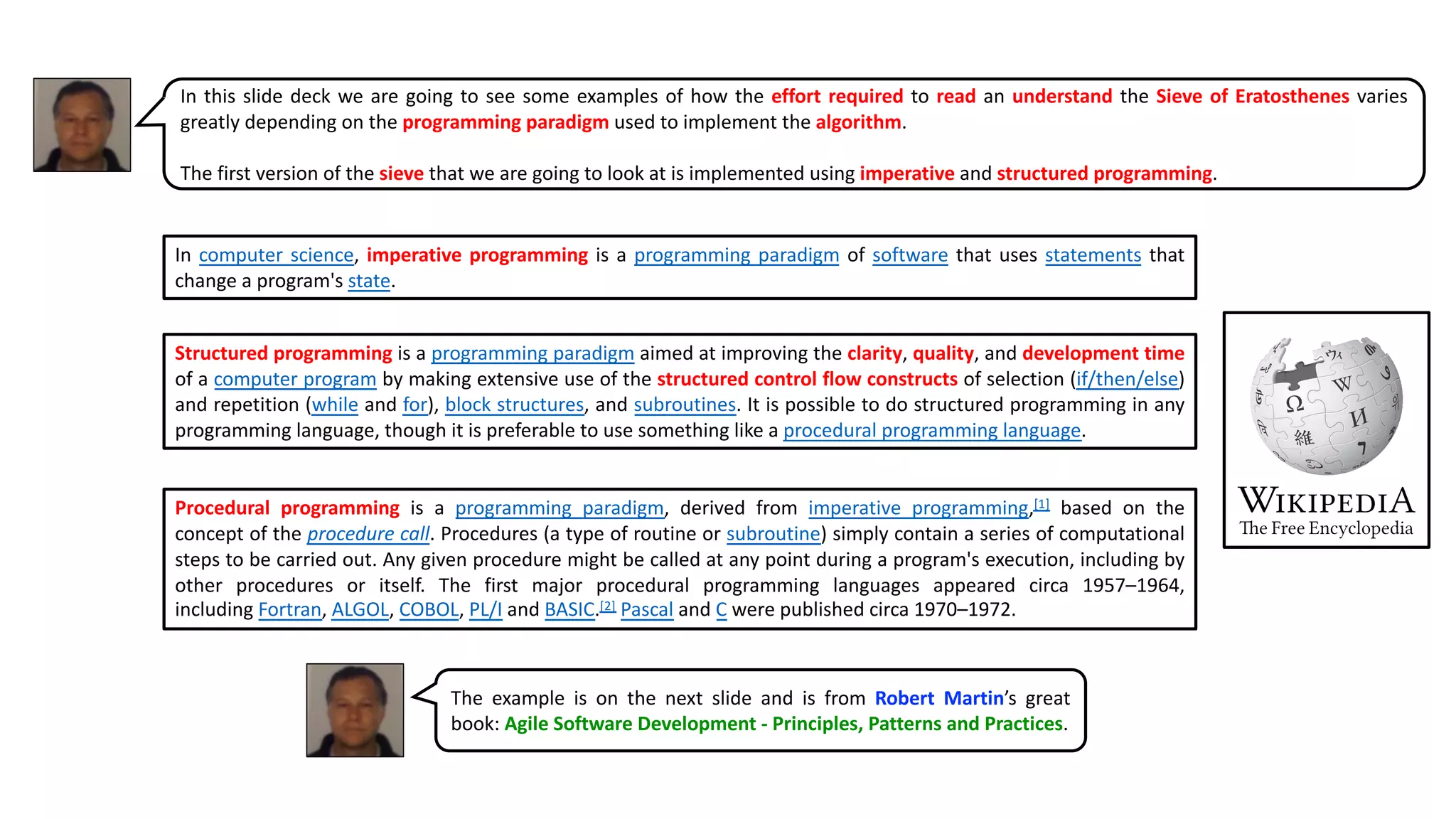 In this slide deck we are going to see some examples of how the effort required to read an understand the Sieve of Eratosthenes varies
greatly depending on the programming paradigm used to implement the algorithm.
The first version of the sieve that we are going to look at is implemented using imperative and structured programming.
The example is on the next slide and is from Robert Martin’s great
book: Agile Software Development - Principles, Patterns and Practices.
In computer science, imperative programming is a programming paradigm of software that uses statements that
change a program's state.
Structured programming is a programming paradigm aimed at improving the clarity, quality, and development time
of a computer program by making extensive use of the structured control flow constructs of selection (if/then/else)
and repetition (while and for), block structures, and subroutines. It is possible to do structured programming in any
programming language, though it is preferable to use something like a procedural programming language.
Procedural programming is a programming paradigm, derived from imperative programming,[1] based on the
concept of the procedure call. Procedures (a type of routine or subroutine) simply contain a series of computational
steps to be carried out. Any given procedure might be called at any point during a program's execution, including by
other procedures or itself. The first major procedural programming languages appeared circa 1957–1964,
including Fortran, ALGOL, COBOL, PL/I and BASIC.[2] Pascal and C were published circa 1970–1972.
 