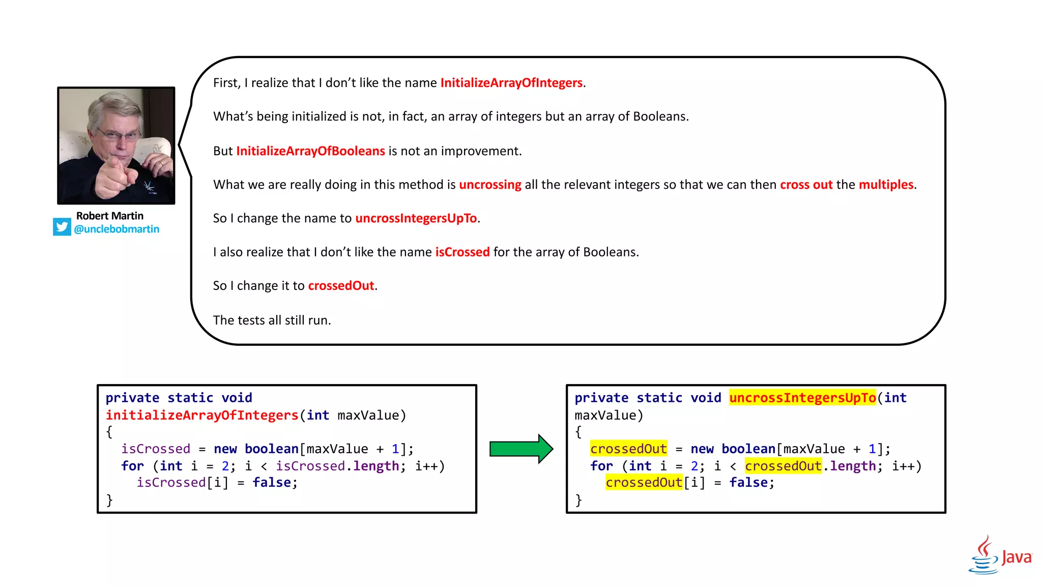 Robert Martin
@unclebobmartin
First, I realize that I don’t like the name InitializeArrayOfIntegers.
What’s being initialized is not, in fact, an array of integers but an array of Booleans.
But InitializeArrayOfBooleans is not an improvement.
What we are really doing in this method is uncrossing all the relevant integers so that we can then cross out the multiples.
So I change the name to uncrossIntegersUpTo.
I also realize that I don’t like the name isCrossed for the array of Booleans.
So I change it to crossedOut.
The tests all still run.
private static void
initializeArrayOfIntegers(int maxValue)
{
isCrossed = new boolean[maxValue + 1];
for (int i = 2; i < isCrossed.length; i++)
isCrossed[i] = false;
}
private static void uncrossIntegersUpTo(int
maxValue)
{
crossedOut = new boolean[maxValue + 1];
for (int i = 2; i < crossedOut.length; i++)
crossedOut[i] = false;
}
 