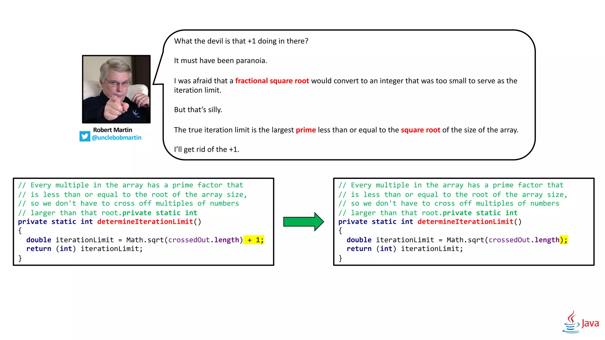 // Every multiple in the array has a prime factor that
// is less than or equal to the root of the array size,
// so we don't have to cross off multiples of numbers
// larger than that root.private static int
private static int determineIterationLimit()
{
double iterationLimit = Math.sqrt(crossedOut.length) + 1;
return (int) iterationLimit;
}
// Every multiple in the array has a prime factor that
// is less than or equal to the root of the array size,
// so we don't have to cross off multiples of numbers
// larger than that root.private static int
private static int determineIterationLimit()
{
double iterationLimit = Math.sqrt(crossedOut.length);
return (int) iterationLimit;
}
Robert Martin
@unclebobmartin
What the devil is that +1 doing in there?
It must have been paranoia.
I was afraid that a fractional square root would convert to an integer that was too small to serve as the
iteration limit.
But that’s silly.
The true iteration limit is the largest prime less than or equal to the square root of the size of the array.
I’ll get rid of the +1.
 