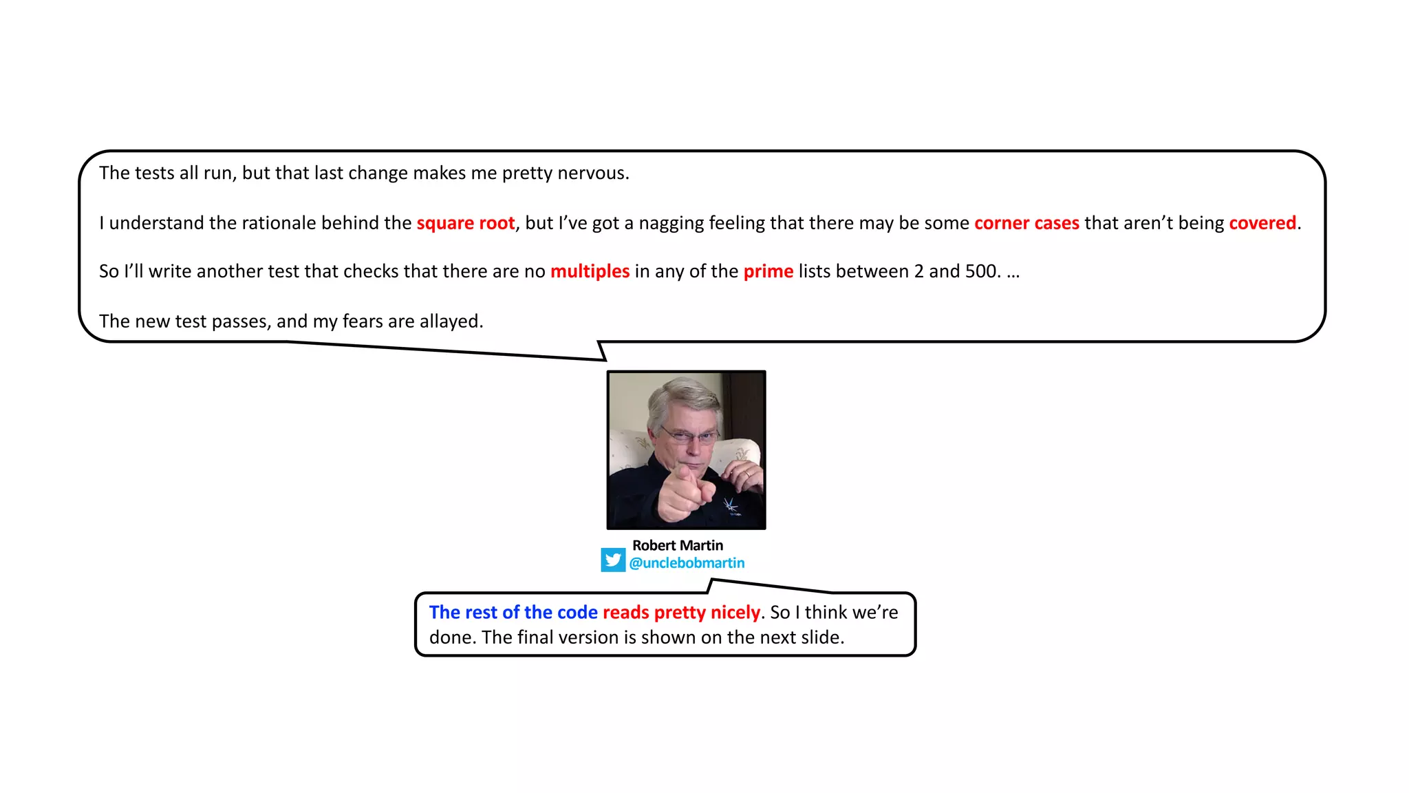 The tests all run, but that last change makes me pretty nervous.
I understand the rationale behind the square root, but I’ve got a nagging feeling that there may be some corner cases that aren’t being covered.
So I’ll write another test that checks that there are no multiples in any of the prime lists between 2 and 500. …
The new test passes, and my fears are allayed.
The rest of the code reads pretty nicely. So I think we’re
done. The final version is shown on the next slide.
Robert Martin
@unclebobmartin
 