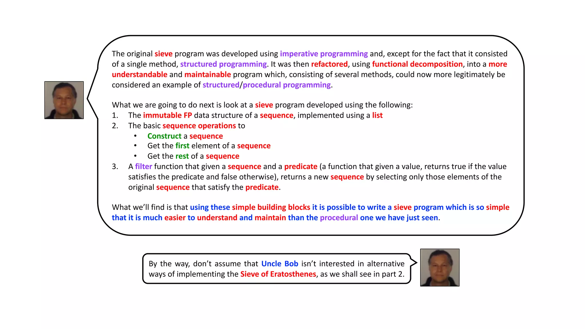 The original sieve program was developed using imperative programming and, except for the fact that it consisted
of a single method, structured programming. It was then refactored, using functional decomposition, into a more
understandable and maintainable program which, consisting of several methods, could now more legitimately be
considered an example of structured/procedural programming.
What we are going to do next is look at a sieve program developed using the following:
1. The immutable FP data structure of a sequence, implemented using a list
2. The basic sequence operations to
• Construct a sequence
• Get the first element of a sequence
• Get the rest of a sequence
3. A filter function that given a sequence and a predicate (a function that given a value, returns true if the value
satisfies the predicate and false otherwise), returns a new sequence by selecting only those elements of the
original sequence that satisfy the predicate.
What we’ll find is that using these simple building blocks it is possible to write a sieve program which is so simple
that it is much easier to understand and maintain than the procedural one we have just seen.
By the way, don’t assume that Uncle Bob isn’t interested in alternative
ways of implementing the Sieve of Eratosthenes, as we shall see in part 2.
 