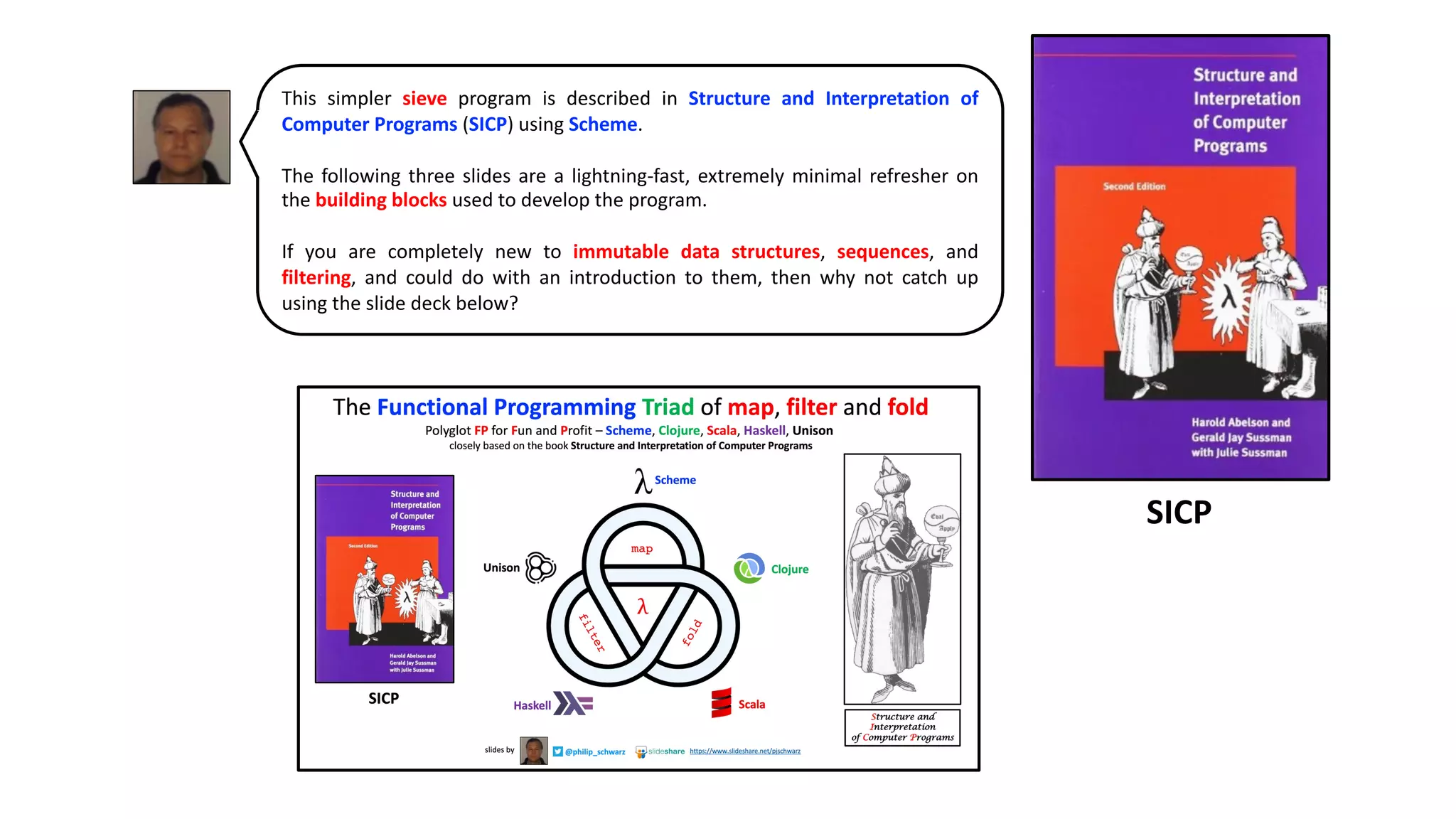 This simpler sieve program is described in Structure and Interpretation of
Computer Programs (SICP) using Scheme.
The following three slides are a lightning-fast, extremely minimal refresher on
the building blocks used to develop the program.
If you are completely new to immutable data structures, sequences, and
filtering, and could do with an introduction to them, then why not catch up
using the slide deck below?
SICP
 