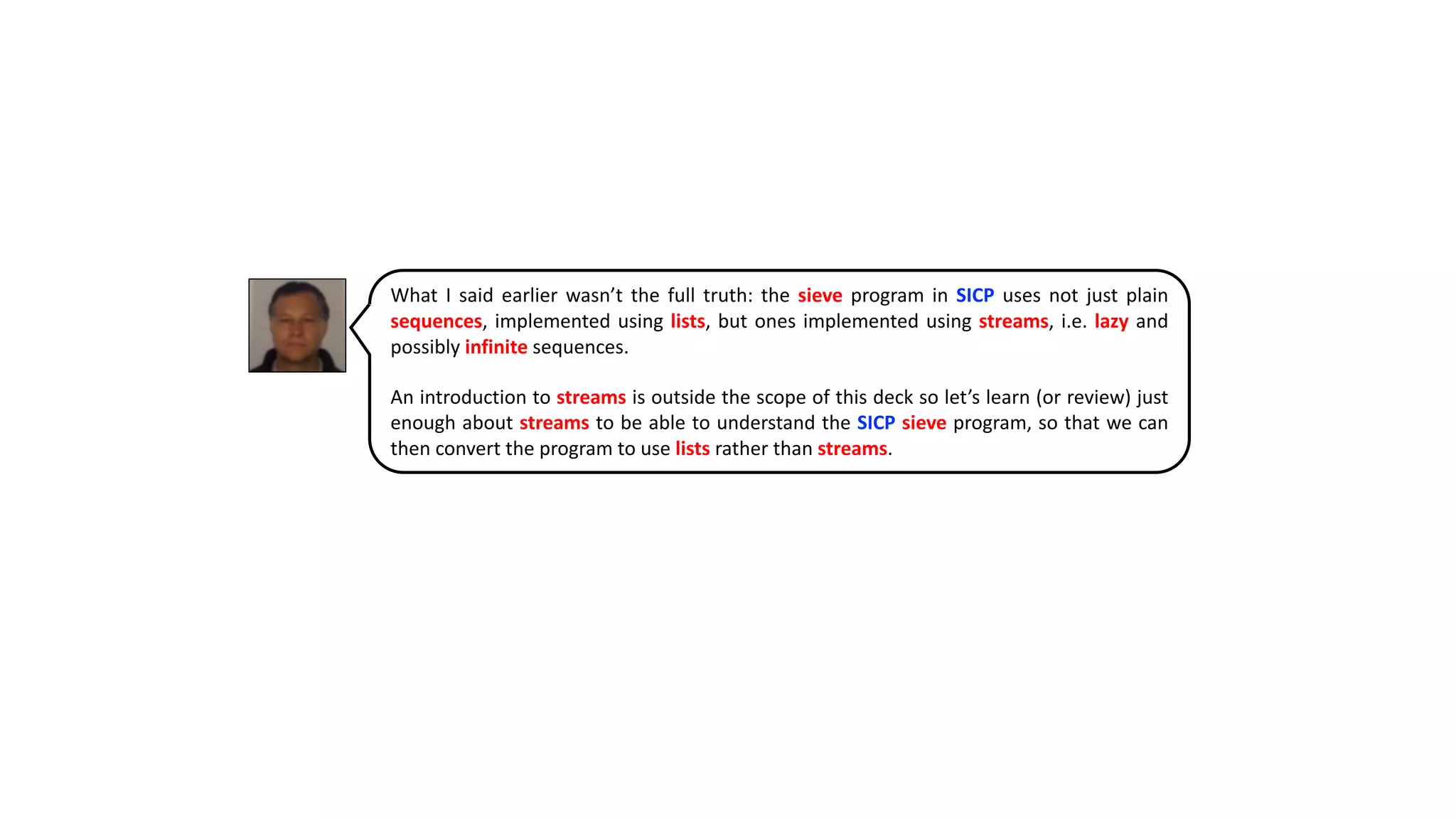 What I said earlier wasn’t the full truth: the sieve program in SICP uses not just plain
sequences, implemented using lists, but ones implemented using streams, i.e. lazy and
possibly infinite sequences.
An introduction to streams is outside the scope of this deck so let’s learn (or review) just
enough about streams to be able to understand the SICP sieve program, so that we can
then convert the program to use lists rather than streams.
 