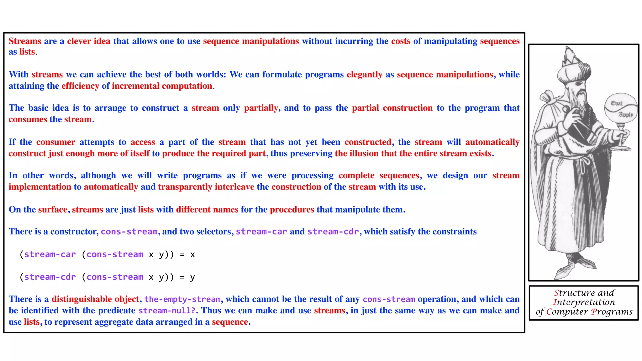 Streams are a clever idea that allows one to use sequence manipulations without incurring the costs of manipulating sequences
as lists.
With streams we can achieve the best of both worlds: We can formulate programs elegantly as sequence manipulations, while
attaining the efficiency of incremental computation.
The basic idea is to arrange to construct a stream only partially, and to pass the partial construction to the program that
consumes the stream.
If the consumer attempts to access a part of the stream that has not yet been constructed, the stream will automatically
construct just enough more of itself to produce the required part, thus preserving the illusion that the entire stream exists.
In other words, although we will write programs as if we were processing complete sequences, we design our stream
implementation to automatically and transparently interleave the construction of the stream with its use.
On the surface, streams are just lists with different names for the procedures that manipulate them.
There is a constructor, cons-stream, and two selectors, stream-car and stream-cdr, which satisfy the constraints
(stream-car (cons-stream x y)) = x
(stream-cdr (cons-stream x y)) = y
There is a distinguishable object, the-empty-stream, which cannot be the result of any cons-stream operation, and which can
be identified with the predicate stream-null?. Thus we can make and use streams, in just the same way as we can make and
use lists, to represent aggregate data arranged in a sequence.
Structure and
Interpretation
of Computer Programs
 