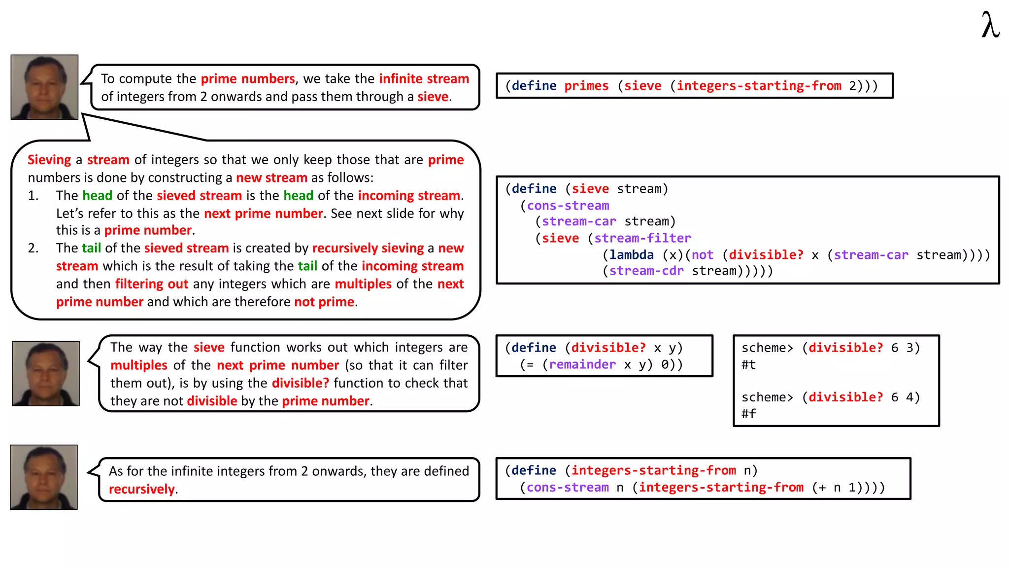 (define primes (sieve (integers-starting-from 2)))
To compute the prime numbers, we take the infinite stream
of integers from 2 onwards and pass them through a sieve.
(define (sieve stream)
(cons-stream
(stream-car stream)
(sieve (stream-filter
(lambda (x)(not (divisible? x (stream-car stream))))
(stream-cdr stream)))))
Sieving a stream of integers so that we only keep those that are prime
numbers is done by constructing a new stream as follows:
1. The head of the sieved stream is the head of the incoming stream.
Let’s refer to this as the next prime number. See next slide for why
this is a prime number.
2. The tail of the sieved stream is created by recursively sieving a new
stream which is the result of taking the tail of the incoming stream
and then filtering out any integers which are multiples of the next
prime number and which are therefore not prime.
The way the sieve function works out which integers are
multiples of the next prime number (so that it can filter
them out), is by using the divisible? function to check that
they are not divisible by the prime number.
(define (divisible? x y)
(= (remainder x y) 0))
scheme> (divisible? 6 3)
#t
scheme> (divisible? 6 4)
#f
(define (integers-starting-from n)
(cons-stream n (integers-starting-from (+ n 1))))
As for the infinite integers from 2 onwards, they are defined
recursively.
 