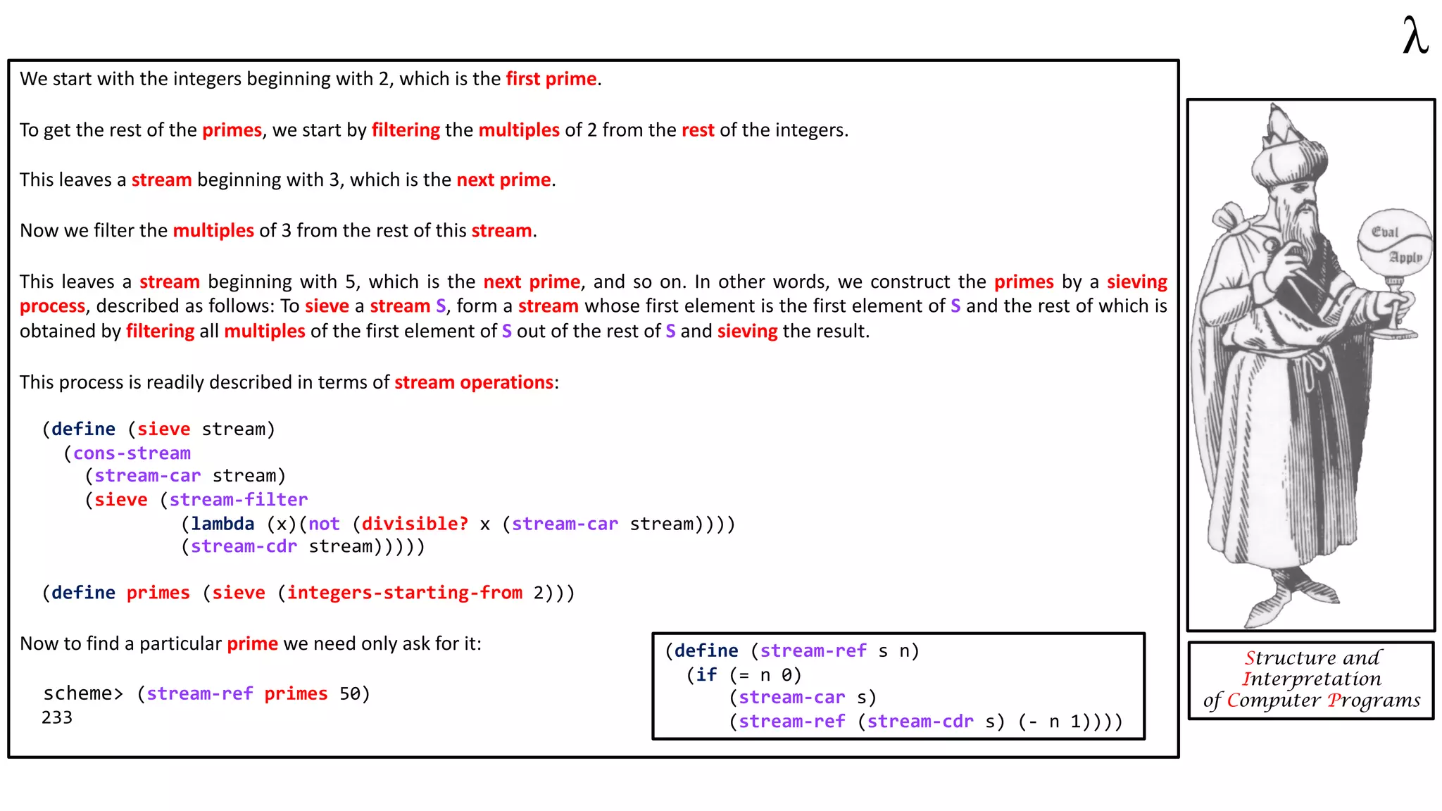 We start with the integers beginning with 2, which is the first prime.
To get the rest of the primes, we start by filtering the multiples of 2 from the rest of the integers.
This leaves a stream beginning with 3, which is the next prime.
Now we filter the multiples of 3 from the rest of this stream.
This leaves a stream beginning with 5, which is the next prime, and so on. In other words, we construct the primes by a sieving
process, described as follows: To sieve a stream S, form a stream whose first element is the first element of S and the rest of which is
obtained by filtering all multiples of the first element of S out of the rest of S and sieving the result.
This process is readily described in terms of stream operations:
(define (sieve stream)
(cons-stream
(stream-car stream)
(sieve (stream-filter
(lambda (x)(not (divisible? x (stream-car stream))))
(stream-cdr stream)))))
(define primes (sieve (integers-starting-from 2)))
Now to find a particular prime we need only ask for it:
scheme> (stream-ref primes 50)
233
Structure and
Interpretation
of Computer Programs
(define (stream-ref s n)
(if (= n 0)
(stream-car s)
(stream-ref (stream-cdr s) (- n 1))))
 