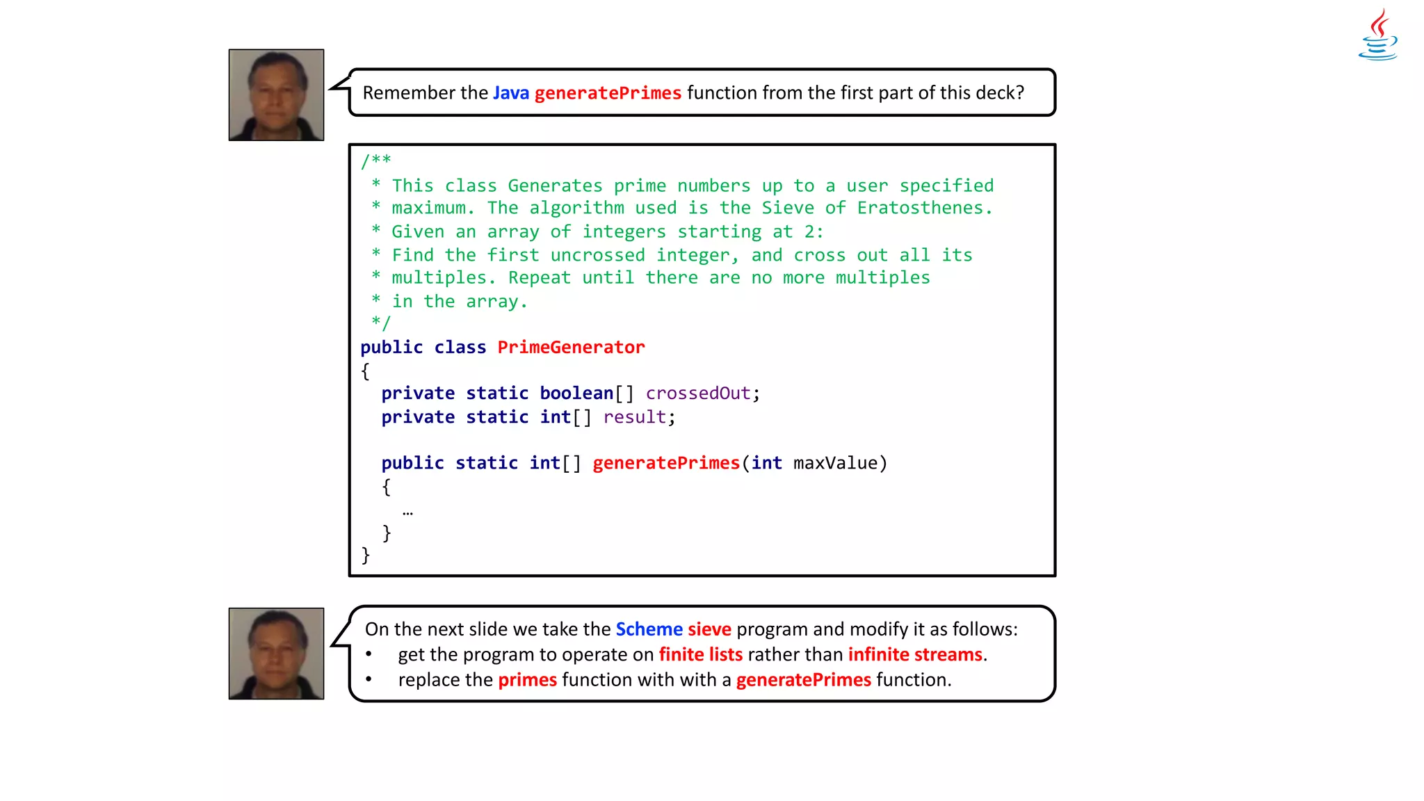Remember the Java generatePrimes function from the first part of this deck?
/**
* This class Generates prime numbers up to a user specified
* maximum. The algorithm used is the Sieve of Eratosthenes.
* Given an array of integers starting at 2:
* Find the first uncrossed integer, and cross out all its
* multiples. Repeat until there are no more multiples
* in the array.
*/
public class PrimeGenerator
{
private static boolean[] crossedOut;
private static int[] result;
public static int[] generatePrimes(int maxValue)
{
…
}
}
On the next slide we take the Scheme sieve program and modify it as follows:
• get the program to operate on finite lists rather than infinite streams.
• replace the primes function with with a generatePrimes function.
 