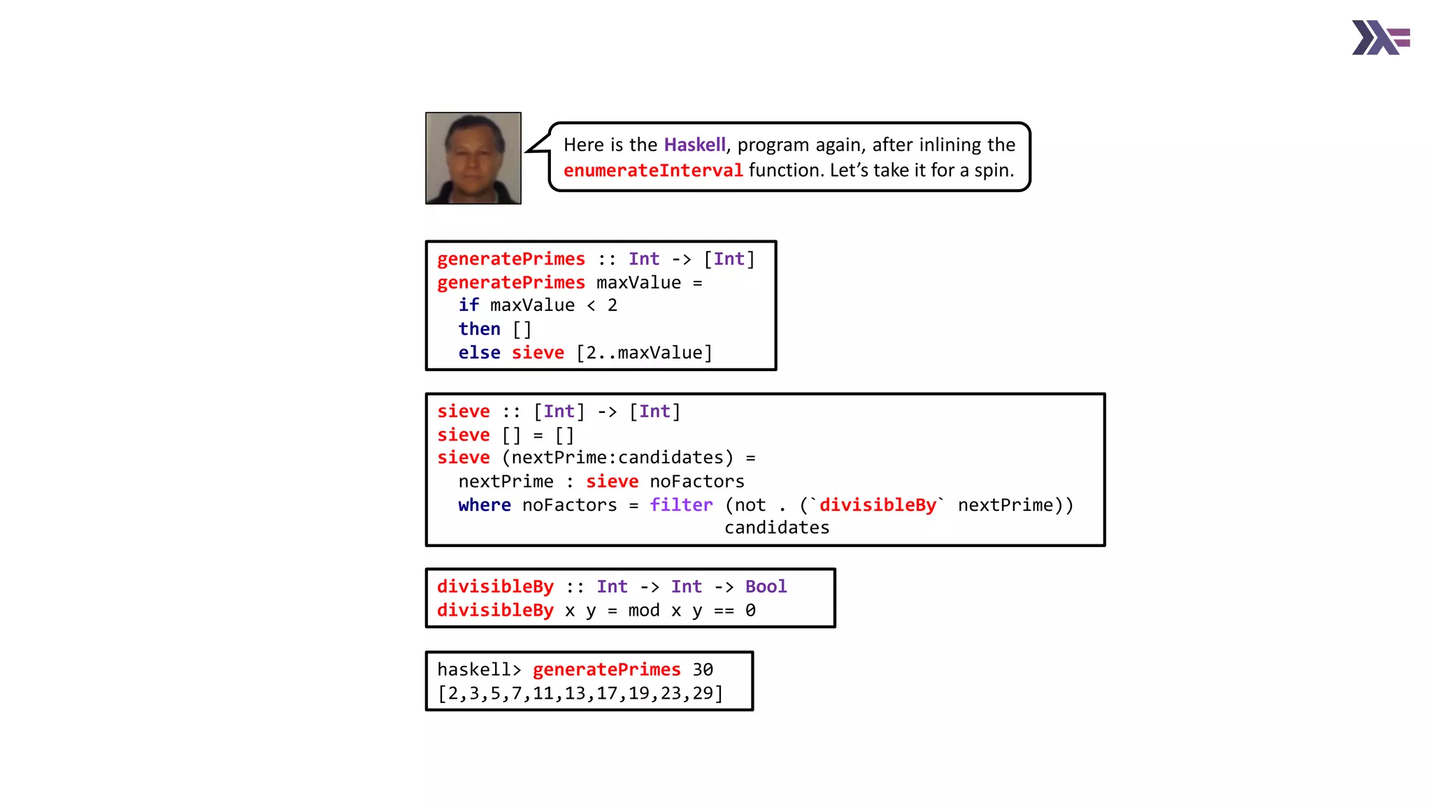 generatePrimes :: Int -> [Int]
generatePrimes maxValue =
if maxValue < 2
then []
else sieve [2..maxValue]
sieve :: [Int] -> [Int]
sieve [] = []
sieve (nextPrime:candidates) =
nextPrime : sieve noFactors
where noFactors = filter (not . (`divisibleBy` nextPrime))
candidates
divisibleBy :: Int -> Int -> Bool
divisibleBy x y = mod x y == 0
Here is the Haskell, program again, after inlining the
enumerateInterval function. Let’s take it for a spin.
haskell> generatePrimes 30
[2,3,5,7,11,13,17,19,23,29]
 