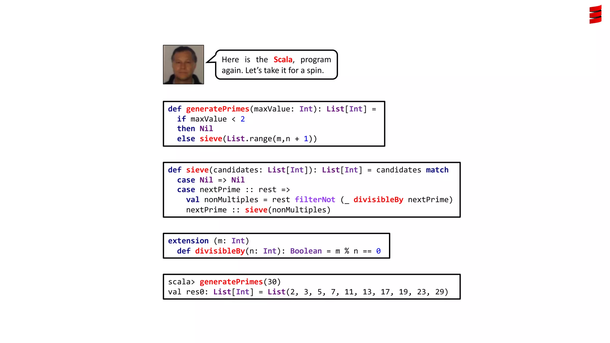 Here is the Scala, program
again. Let’s take it for a spin.
extension (m: Int)
def divisibleBy(n: Int): Boolean = m % n == 0
def generatePrimes(maxValue: Int): List[Int] =
if maxValue < 2
then Nil
else sieve(List.range(m,n + 1))
def sieve(candidates: List[Int]): List[Int] = candidates match
case Nil => Nil
case nextPrime :: rest =>
val nonMultiples = rest filterNot (_ divisibleBy nextPrime)
nextPrime :: sieve(nonMultiples)
scala> generatePrimes(30)
val res0: List[Int] = List(2, 3, 5, 7, 11, 13, 17, 19, 23, 29)
 