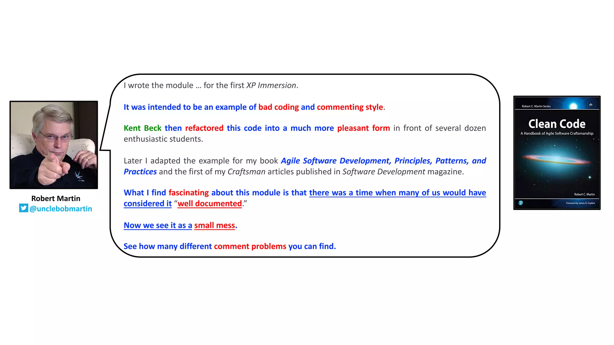 I wrote the module … for the first XP Immersion.
It was intended to be an example of bad coding and commenting style.
Kent Beck then refactored this code into a much more pleasant form in front of several dozen
enthusiastic students.
Later I adapted the example for my book Agile Software Development, Principles, Patterns, and
Practices and the first of my Craftsman articles published in Software Development magazine.
What I find fascinating about this module is that there was a time when many of us would have
considered it “well documented.”
Now we see it as a small mess.
See how many different comment problems you can find.
Robert Martin
@unclebobmartin
 