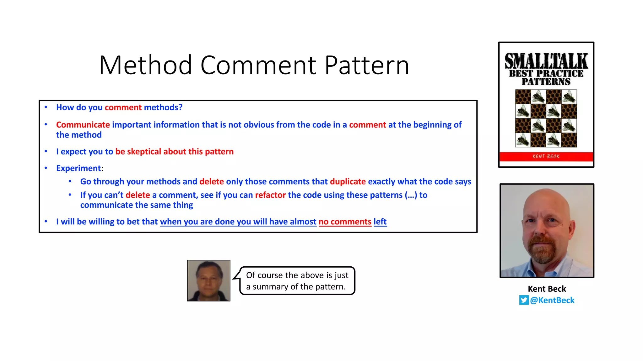 Method Comment Pattern
• How do you comment methods?
• Communicate important information that is not obvious from the code in a comment at the beginning of
the method
• I expect you to be skeptical about this pattern
• Experiment:
• Go through your methods and delete only those comments that duplicate exactly what the code says
• If you can’t delete a comment, see if you can refactor the code using these patterns (…) to
communicate the same thing
• I will be willing to bet that when you are done you will have almost no comments left
Kent Beck
@KentBeck
Of course the above is just
a summary of the pattern.
 