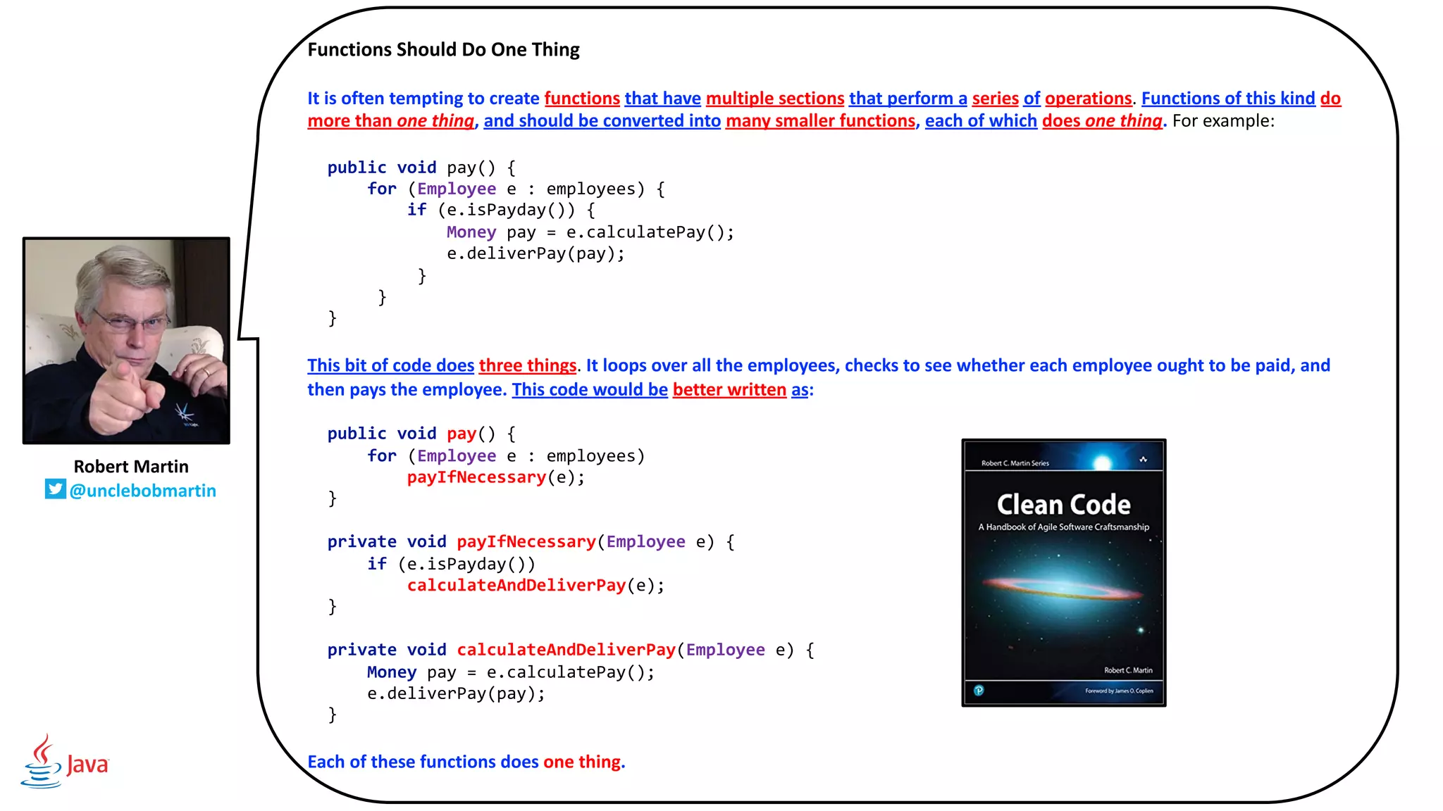 Functions Should Do One Thing
It is often tempting to create functions that have multiple sections that perform a series of operations. Functions of this kind do
more than one thing, and should be converted into many smaller functions, each of which does one thing. For example:
public void pay() {
for (Employee e : employees) {
if (e.isPayday()) {
Money pay = e.calculatePay();
e.deliverPay(pay);
}
}
}
This bit of code does three things. It loops over all the employees, checks to see whether each employee ought to be paid, and
then pays the employee. This code would be better written as:
public void pay() {
for (Employee e : employees)
payIfNecessary(e);
}
private void payIfNecessary(Employee e) {
if (e.isPayday())
calculateAndDeliverPay(e);
}
private void calculateAndDeliverPay(Employee e) {
Money pay = e.calculatePay();
e.deliverPay(pay);
}
Each of these functions does one thing.
Robert Martin
@unclebobmartin
 
