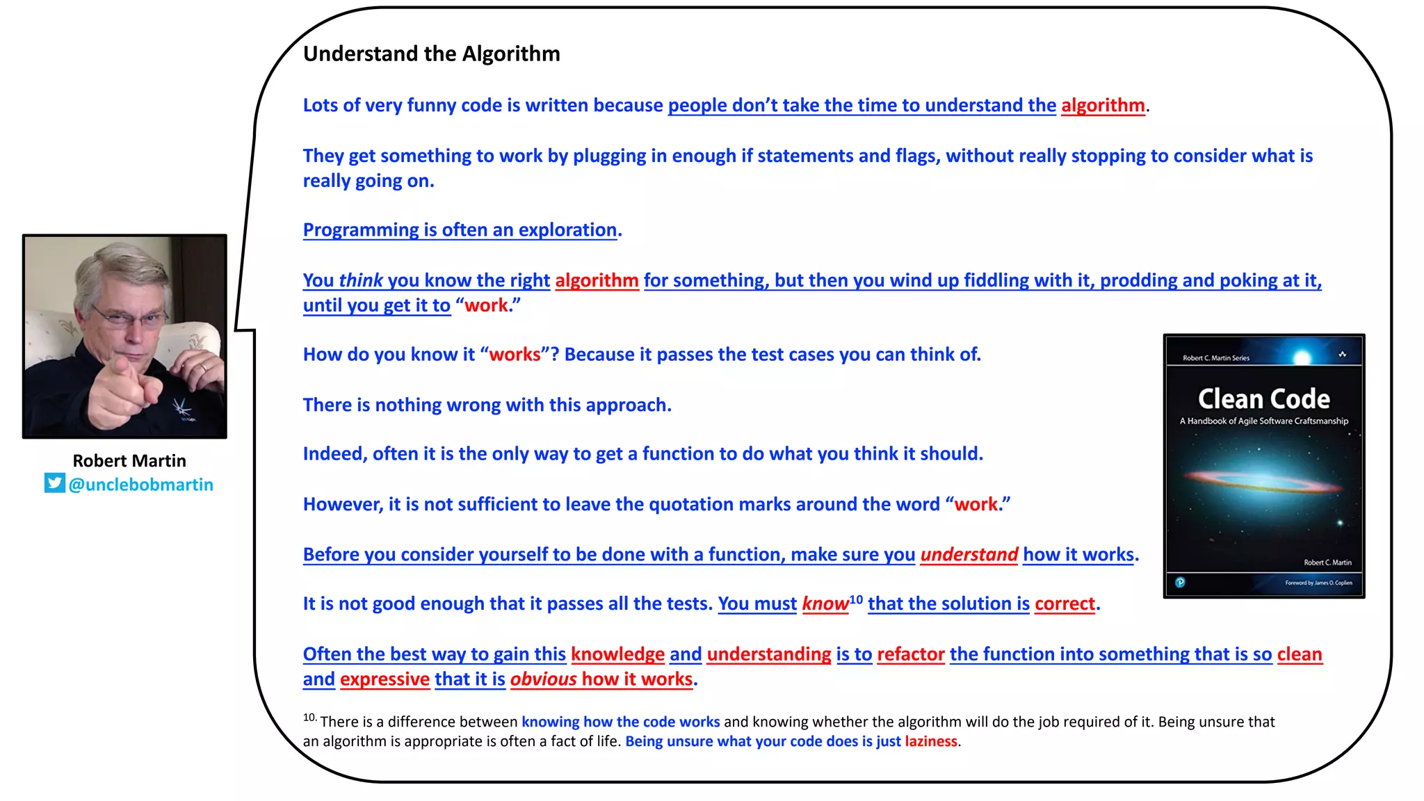 Understand the Algorithm
Lots of very funny code is written because people don’t take the time to understand the algorithm.
They get something to work by plugging in enough if statements and flags, without really stopping to consider what is
really going on.
Programming is often an exploration.
You think you know the right algorithm for something, but then you wind up fiddling with it, prodding and poking at it,
until you get it to “work.”
How do you know it “works”? Because it passes the test cases you can think of.
There is nothing wrong with this approach.
Indeed, often it is the only way to get a function to do what you think it should.
However, it is not sufficient to leave the quotation marks around the word “work.”
Before you consider yourself to be done with a function, make sure you understand how it works.
It is not good enough that it passes all the tests. You must know10 that the solution is correct.
Often the best way to gain this knowledge and understanding is to refactor the function into something that is so clean
and expressive that it is obvious how it works.
10.
There is a difference between knowing how the code works and knowing whether the algorithm will do the job required of it. Being unsure that
an algorithm is appropriate is often a fact of life. Being unsure what your code does is just laziness.
Robert Martin
@unclebobmartin
 
