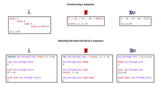 1 :: (2 :: (3 :: (4 :: Nil)))
List(1, 2, 3, 4)
1 : (2 : (3 : (4 : [])))
[1,2,3,4]
(cons 1
(cons 2
(cons 3
(cons 4 nil))))
(1 2 3 4)
Constructing a sequence
val one_through_four = List(1, 2, 3, 4)
one_through_four.head
1
one_through_four.tail
List(2, 3, 4)
one_through_four.tail.head
2
one_through_four = [1,2,3,4]
head one_through_four
1
tail one_through_four
[2,3,4]
head (tail one_through_four)
2
(define one-through-four (list 1 2 3 4))
(car one-through-four)
1
(cdr one-through-four)
(2 3 4)
(car (cdr one-through-four))
2
Selecting the head and tail of a sequence
 