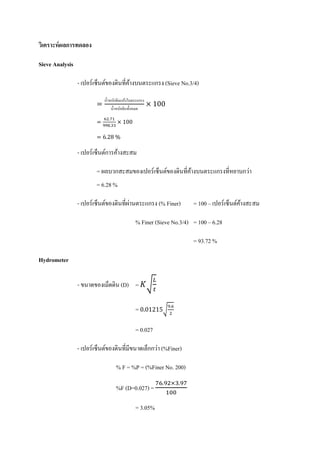 วเิ คราะห์ ผลการทดลอง

Sieve Analysis

                 - เปอร์เซ็นต์ของดินที่คางบนตระแกรง (Sieve No.3/4)
                                        ้

                        =                              × 100
                            นํ้าหนักดินแห้งในตระแกรง
                                 นํ้าหนักดินทั้งหมด

                        =            × 100
                            62.71
                            998.33

                        = 6.28 %

                 - เปอร์เซ็นต์การค้างสะสม

                        = ผลบวกสะสมของเปอร์เซ็นต์ของดินที่คางบนตระแกรงที่หยาบกว่า
                                                           ้
                        = 6.28 %

                             ์         ่
                 - เปอร์เซ็นตของดินที่ผานตระแกรง (% Finer)            = 100 – เปอร์เซ็นต์คางสะสม
                                                                                          ้

                                              % Finer (Sieve No.3/4) = 100 – 6.28

                                                                      = 93.72 %

Hydrometer

                 - ขนาดของเมดดิน (D) = 𝐾�
                                                         𝐿
                                                         𝑡
                            ็

                                              = 0.01215�9.6
                                                         2


                                              = 0.027

                                              ็ ่
                 - เปอร์เซ็นตของดินที่มีขนาดเลกกวา (%Finer)
                             ์

                                     % F = %P = (%Finer No. 200)
                                                         76.92×3.97
                                                               100
                                     %F (D=0.027) =

                                              = 3.05%
 