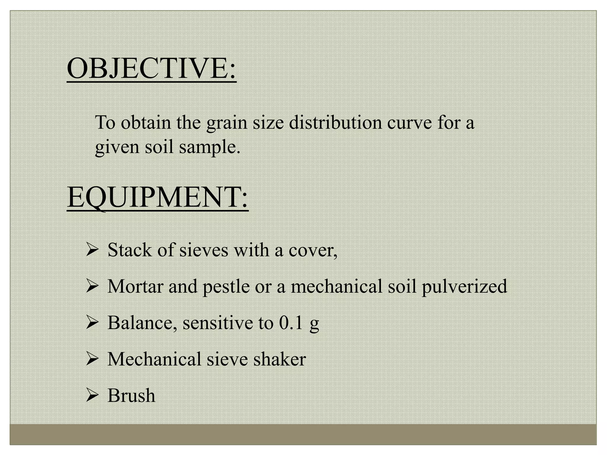 OBJECTIVE:
To obtain the grain size distribution curve for a
given soil sample.
EQUIPMENT:
 Stack of sieves with a cover,
 Mortar and pestle or a mechanical soil pulverized
 Balance, sensitive to 0.1 g
 Mechanical sieve shaker
 Brush
 
