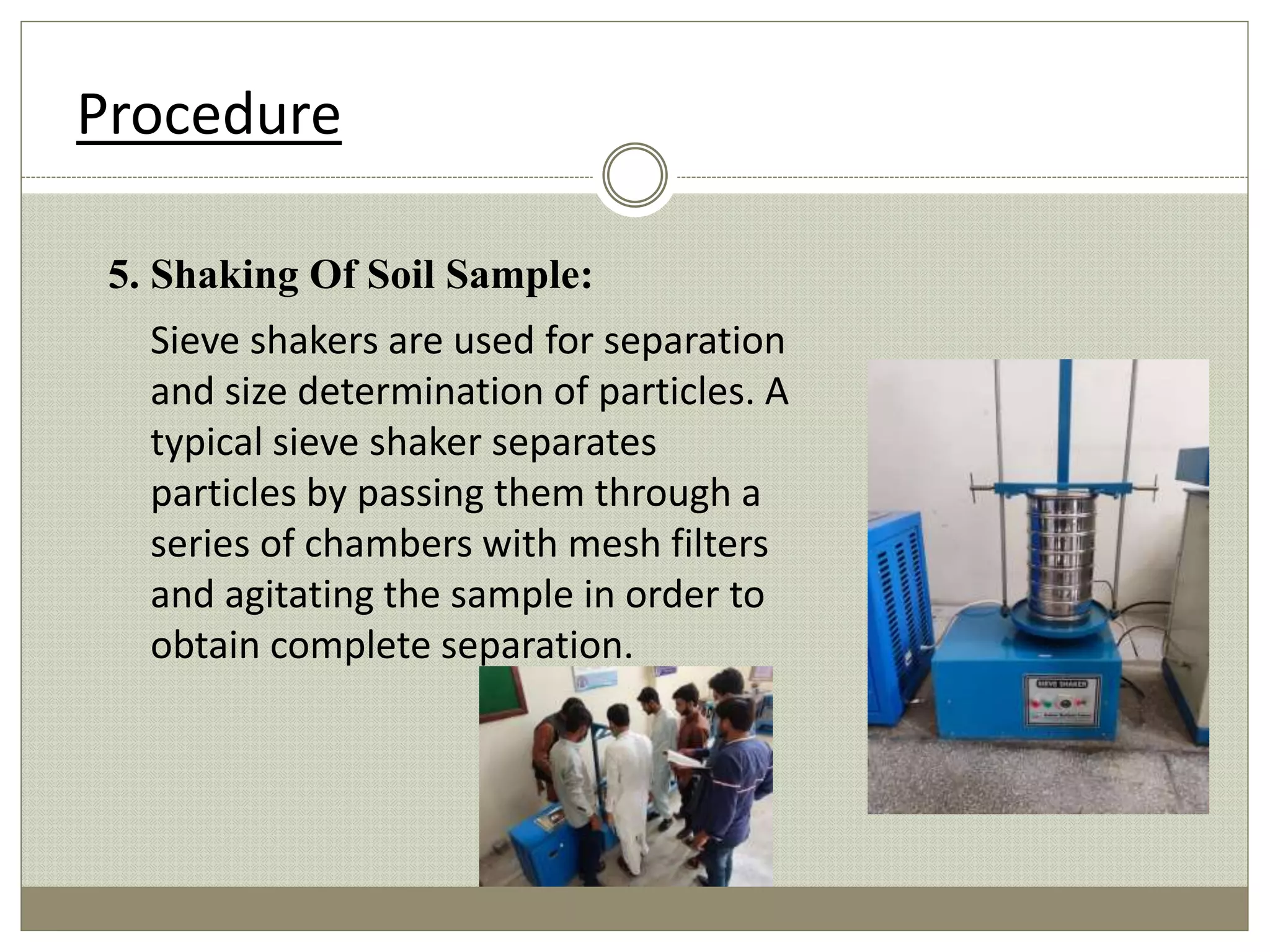 5. Shaking Of Soil Sample:
Sieve shakers are used for separation
and size determination of particles. A
typical sieve shaker separates
particles by passing them through a
series of chambers with mesh filters
and agitating the sample in order to
obtain complete separation.
Procedure
 