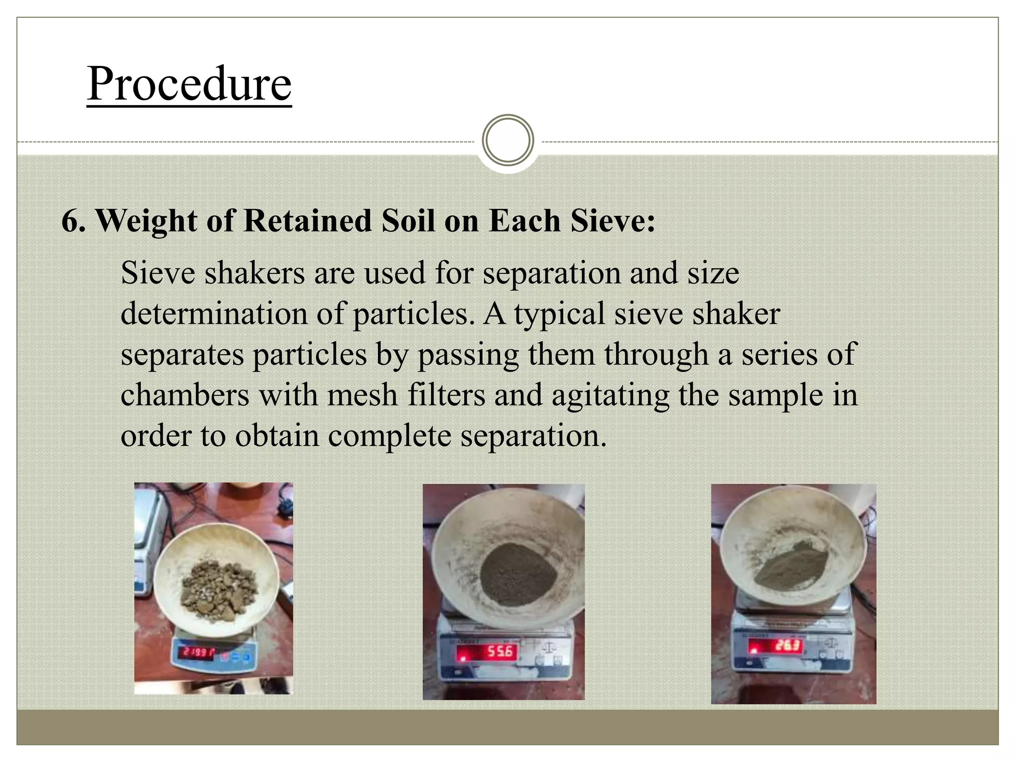 Procedure
6. Weight of Retained Soil on Each Sieve:
Sieve shakers are used for separation and size
determination of particles. A typical sieve shaker
separates particles by passing them through a series of
chambers with mesh filters and agitating the sample in
order to obtain complete separation.
 