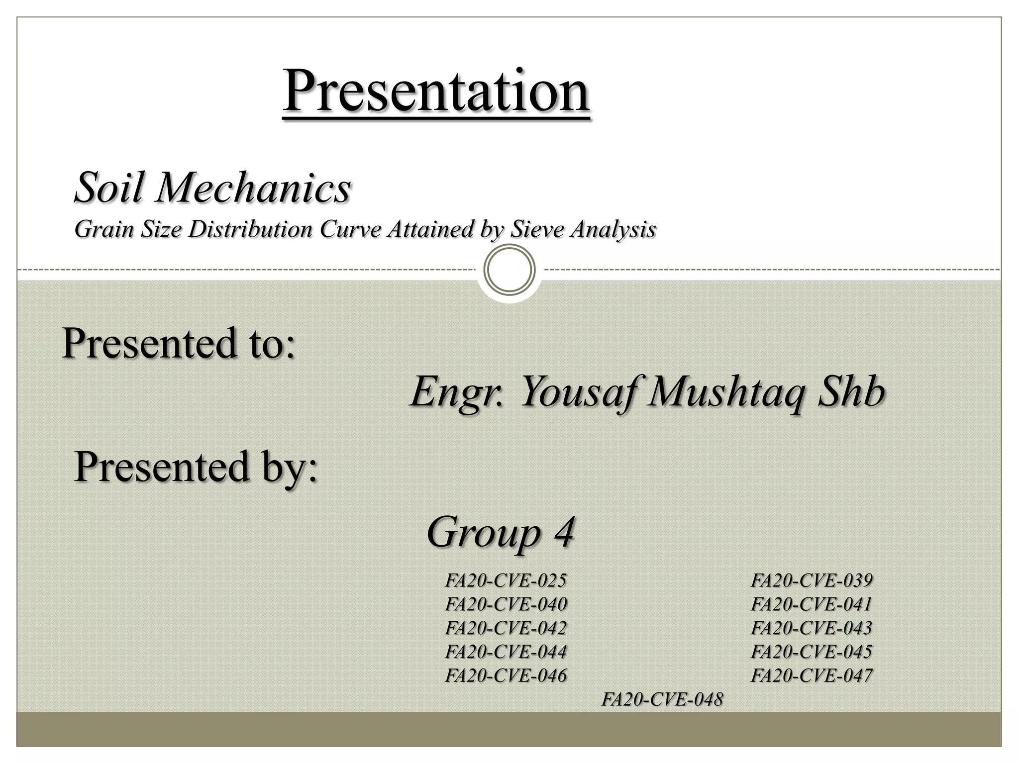 Presentation
Presented to:
Engr. Yousaf Mushtaq Shb
Presented by:
Group 4
FA20-CVE-025 FA20-CVE-039
FA20-CVE-040 FA20-CVE-041
FA20-CVE-042 FA20-CVE-043
FA20-CVE-044 FA20-CVE-045
FA20-CVE-046 FA20-CVE-047
FA20-CVE-048
Soil Mechanics
Grain Size Distribution Curve Attained by Sieve Analysis
 