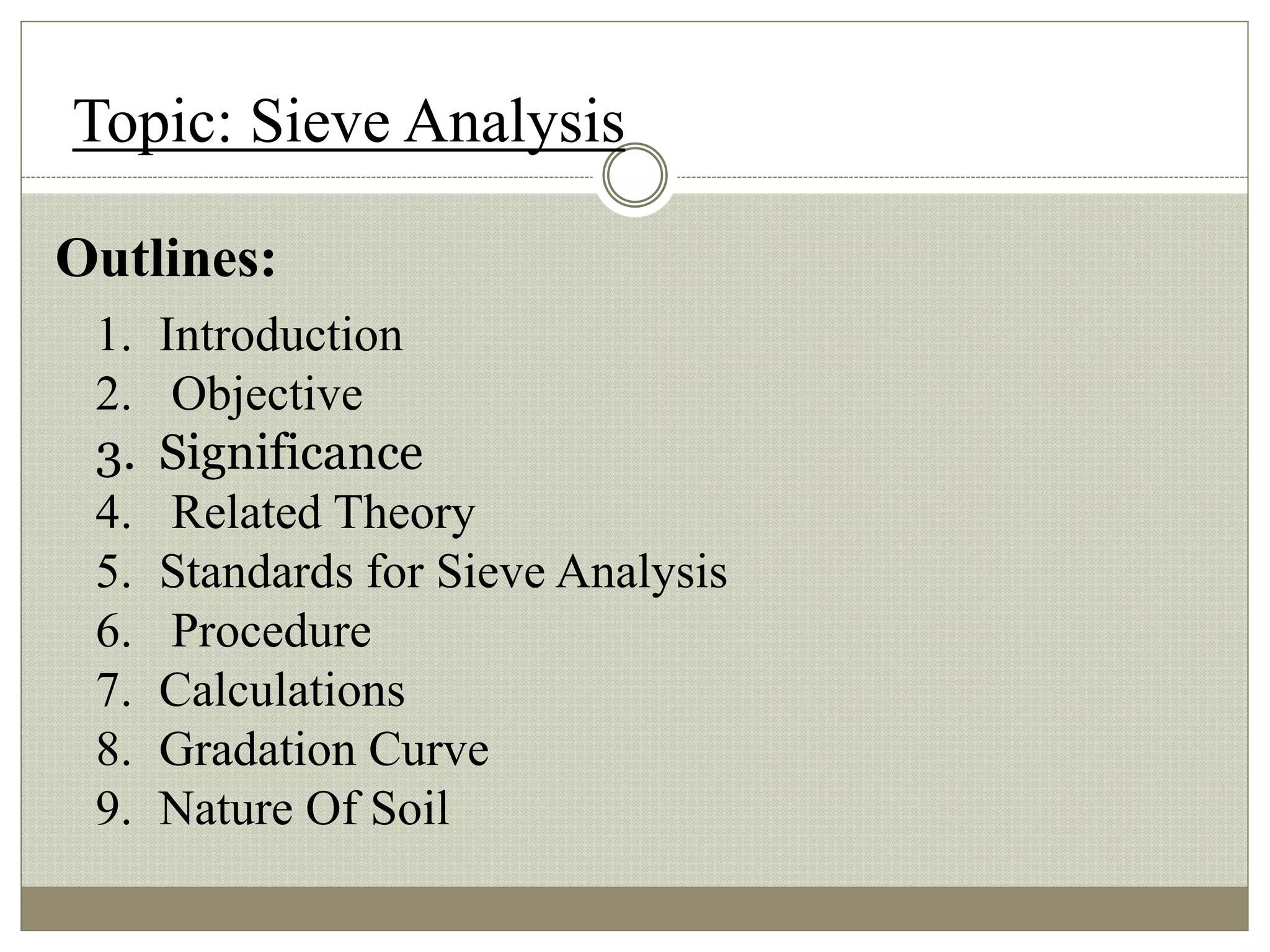 Topic: Sieve Analysis
Outlines:
1. Introduction
2. Objective
3. Significance
4. Related Theory
5. Standards for Sieve Analysis
6. Procedure
7. Calculations
8. Gradation Curve
9. Nature Of Soil
 