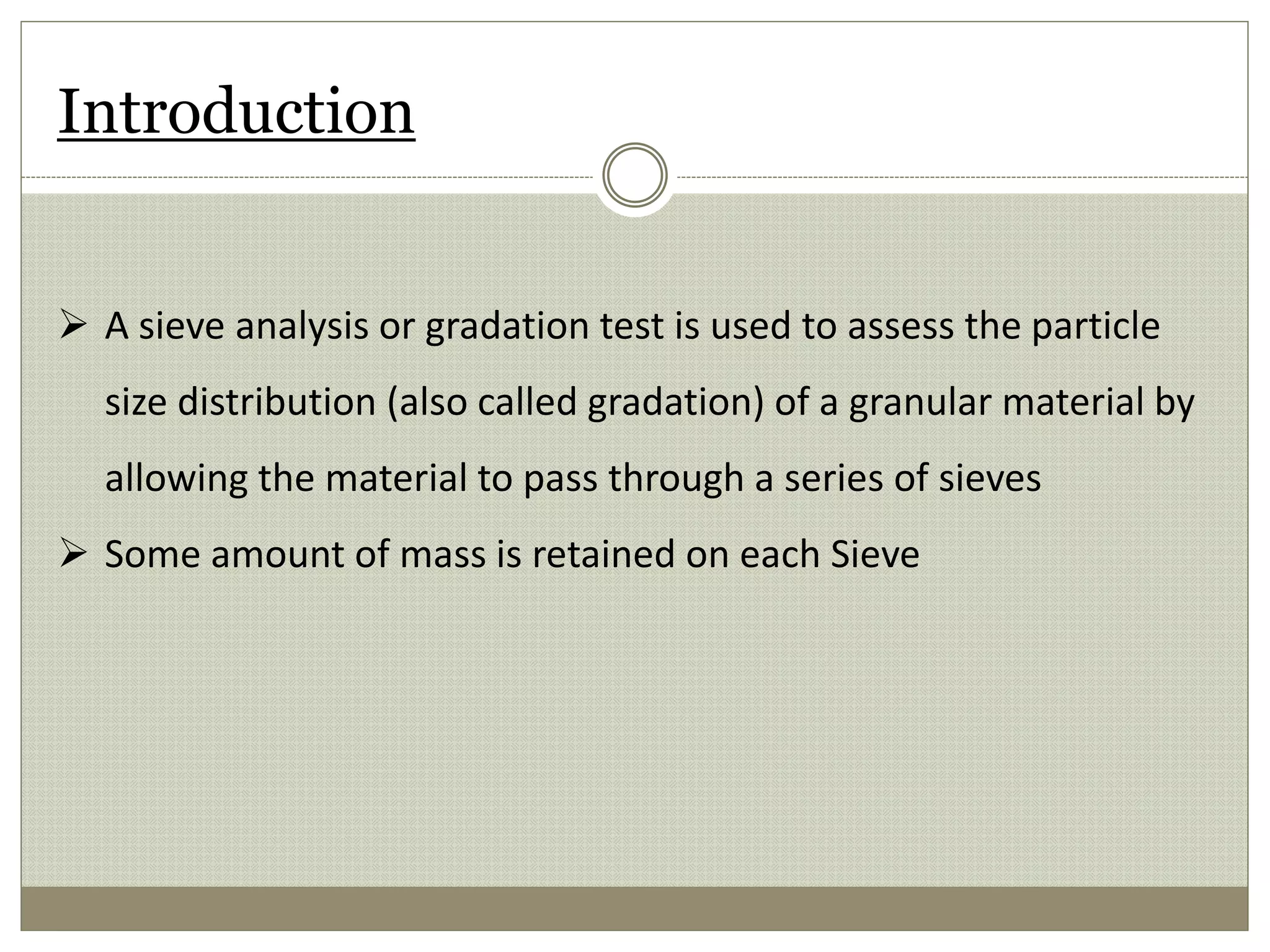 Introduction
 A sieve analysis or gradation test is used to assess the particle
size distribution (also called gradation) of a granular material by
allowing the material to pass through a series of sieves
 Some amount of mass is retained on each Sieve
 