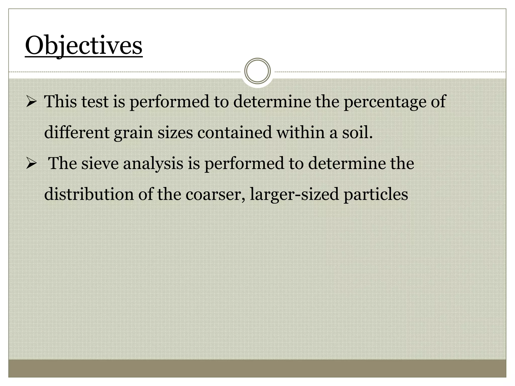 Objectives
 This test is performed to determine the percentage of
different grain sizes contained within a soil.
 The sieve analysis is performed to determine the
distribution of the coarser, larger-sized particles
 
