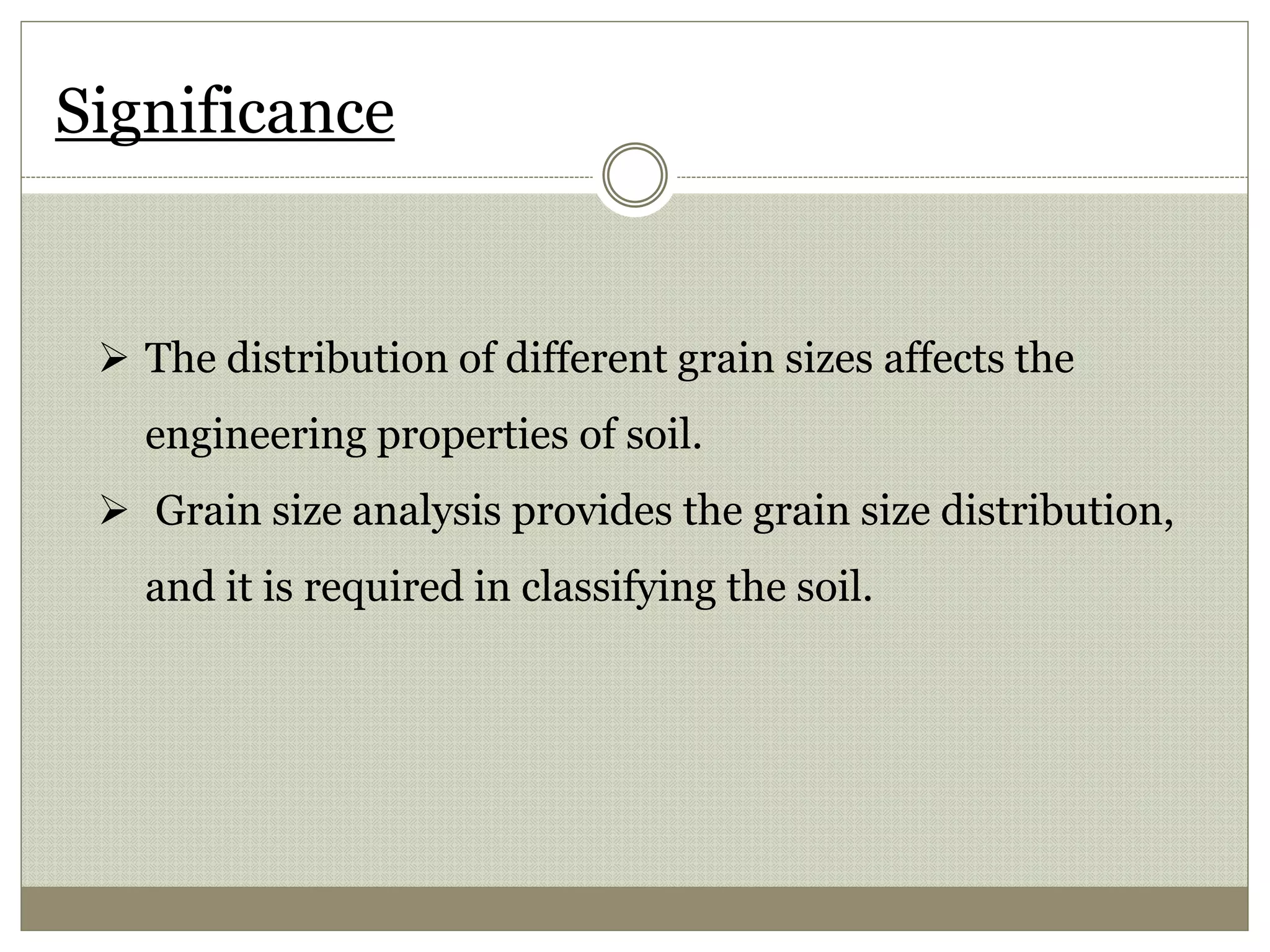 Significance
 The distribution of different grain sizes affects the
engineering properties of soil.
 Grain size analysis provides the grain size distribution,
and it is required in classifying the soil.
 