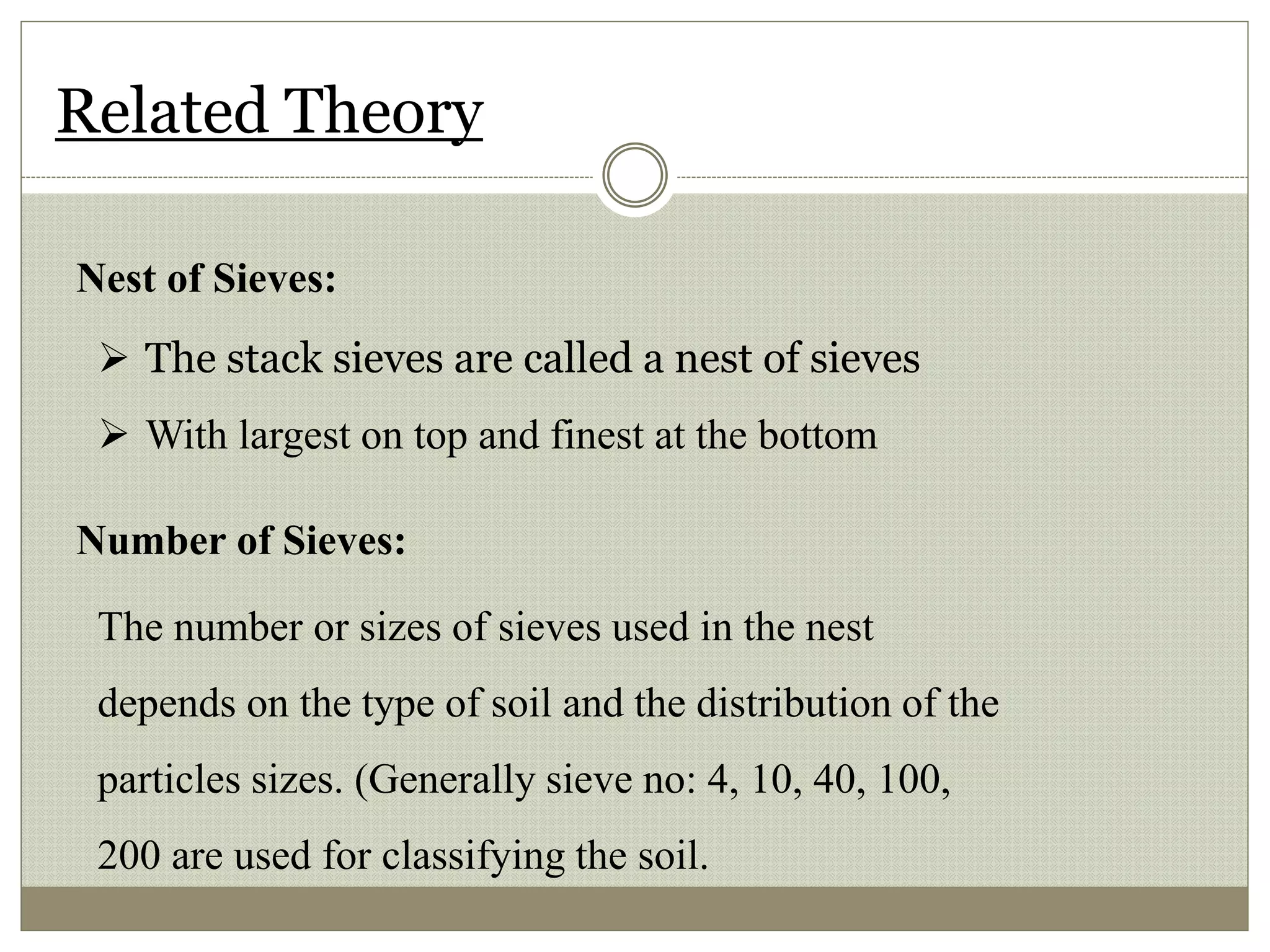 Related Theory
Nest of Sieves:
 The stack sieves are called a nest of sieves
 With largest on top and finest at the bottom
Number of Sieves:
The number or sizes of sieves used in the nest
depends on the type of soil and the distribution of the
particles sizes. (Generally sieve no: 4, 10, 40, 100,
200 are used for classifying the soil.
 