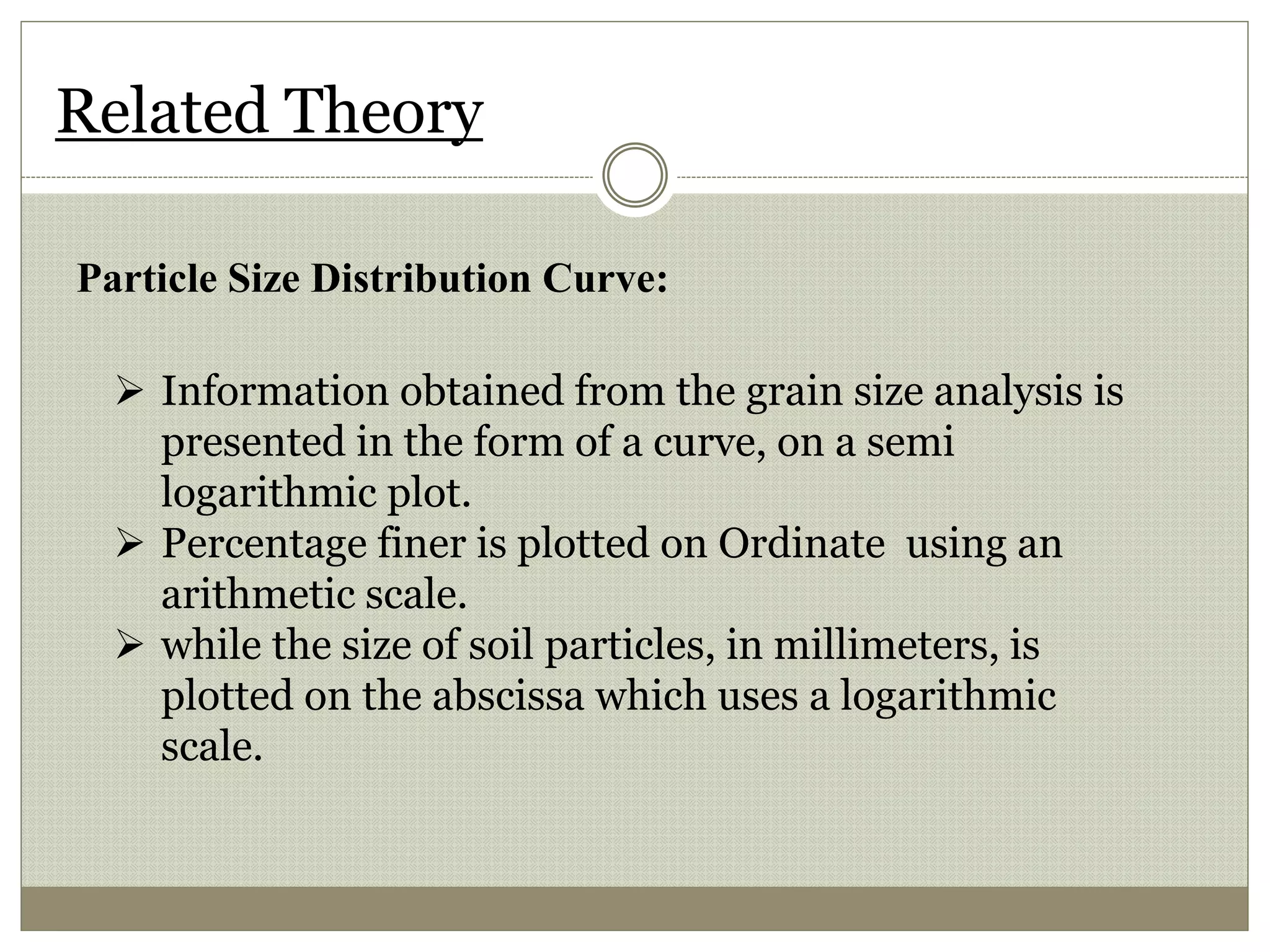 Related Theory
Particle Size Distribution Curve:
 Information obtained from the grain size analysis is
presented in the form of a curve, on a semi
logarithmic plot.
 Percentage finer is plotted on Ordinate using an
arithmetic scale.
 while the size of soil particles, in millimeters, is
plotted on the abscissa which uses a logarithmic
scale.
 