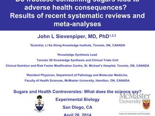 Do fructose-containing sugars lead to
adverse health consequences?
Results of recent systematic reviews and
meta-analyses
John L Sievenpiper, MD, PhD1,2,3
1
Scientist, Li Ka Shing Knowledge Institute, Toronto, ON, CANADA
2
Knowledge Synthesis Lead
Toronto 3D Knowledge Synthesis and Clinical Trials Unit
Clinical Nutrition and Risk Factor Modification Centre, St. Michael’s Hospital, Toronto, ON, CANADA
3
Resident Physician, Department of Pathology and Molecular Medicine,
Faculty of Health Sciences, McMaster University, Hamilton, ON, CANADA.
Sugars and Health Controversies: What does the science say?
Experimental Biology
San Diego, CA
 