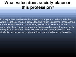 What value does society place on
           this profession?

Primary school teaching is the single most important profession in the
world. Teachers pass on knowledge and values to children, prepare them
for further education and for working life and are main contributors to
good education. This most important profession however does not get the
recognition it deserves. Most teachers are held accountable for their
students’ performances on standardized tests, which can be frustrating.
 