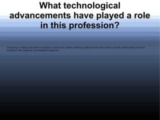 What technological
  advancements have played a role
        in this profession?

Technology is making it possible for teachers to reach more students, allowing students the time they need to succeed, and providing our future
workforce with competent, knowledgeable employees.
 