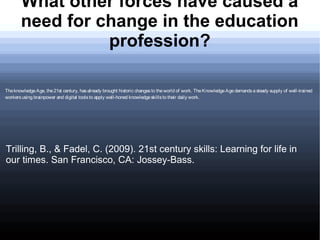 What other forces have caused a
       need for change in the education
                 profession?

The knowledge Age, the 21st century, has already brought historic changes to the world of work. The Knowledge Age demands a steady supply of well-trained
workers using brainpower and digital tools to apply well-honed knowledge skills to their daily work.




Trilling, B., & Fadel, C. (2009). 21st century skills: Learning for life in
our times. San Francisco, CA: Jossey-Bass.
 