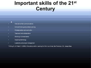 Important skills of the 21                                                                                    st

                   Century

    
•          Oral and written communications

•          Critical thinking and problem solving

•          Professionalism and work ethic

•          Teamwork and collaboration

•          Working in diverse teams

•          Applying technology

•          Leadership and project management

Trilling, B., & Fadel, C. (2009). 21st century skills: Learning for life in our times. San Francisco, CA: Jossey-Bass.
 